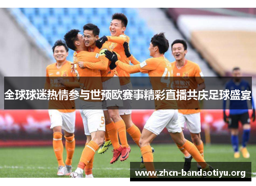 全球球迷热情参与世预欧赛事精彩直播共庆足球盛宴