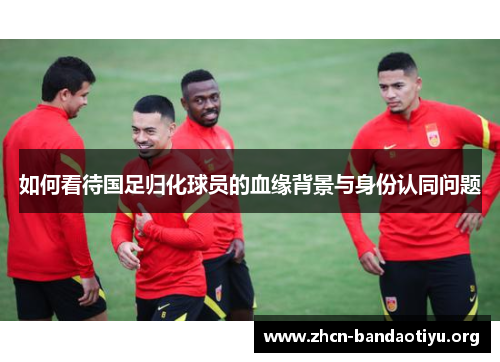 如何看待国足归化球员的血缘背景与身份认同问题