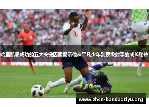 哈里凯恩成功的五大关键因素揭示他从平凡少年到顶级射手的成长秘诀